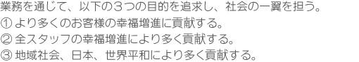 業務を通じて、以下の３つの目的を追求し、社会の一翼を担う。１．お客様の幸せに寄与する。２．従業員の幸せに寄与する。３．地域社会の向上と発展に寄与する。